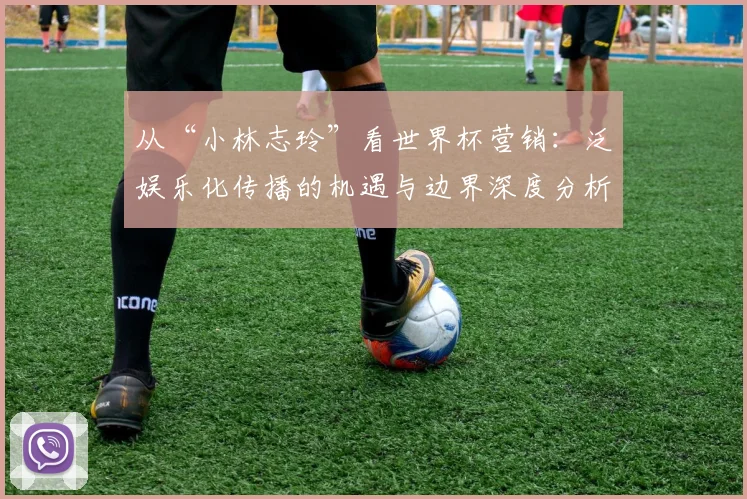 从“小林志玲”看世界杯营销：泛娱乐化传播的机遇与边界深度分析