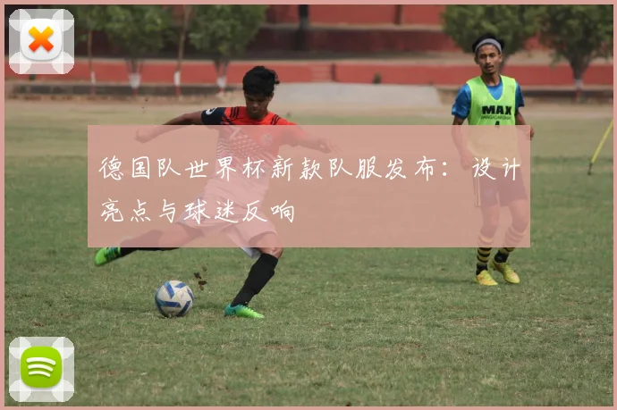 德国队世界杯新款队服发布：设计亮点与球迷反响