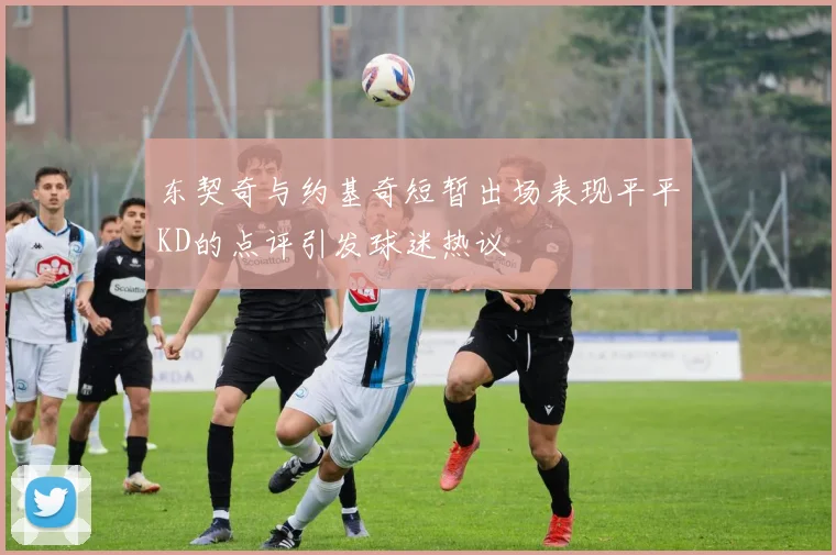 东契奇与约基奇短暂出场表现平平KD的点评引发球迷热议