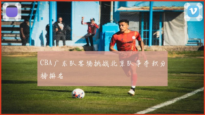 CBA广东队客场挑战北京队争夺积分榜排名