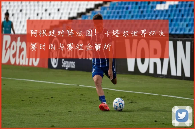 阿根廷对阵法国！卡塔尔世界杯决赛时间与赛程全解析